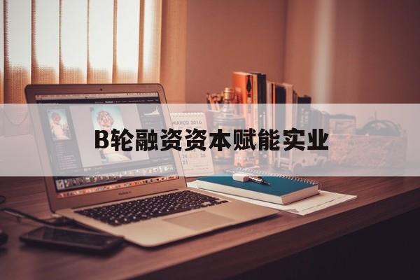 唐山市B轮融资资本赋能实业(b轮融资公司值得工作吗)